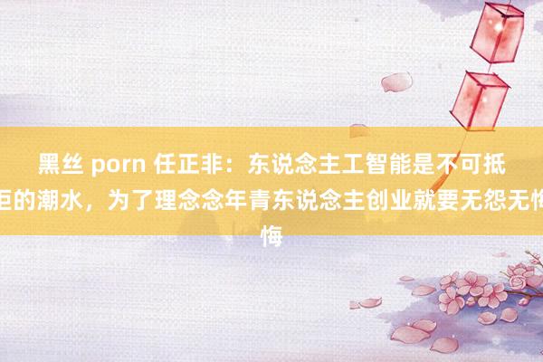 黑丝 porn 任正非：东说念主工智能是不可抵拒的潮水，为了理念念年青东说念主创业就要无怨无悔