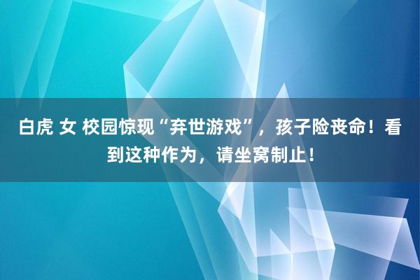 白虎 女 校园惊现“弃世游戏”，孩子险丧命！看到这种作为，请坐窝制止！