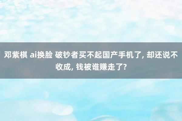 邓紫棋 ai换脸 破钞者买不起国产手机了， 却还说不收成， 钱被谁赚走了?