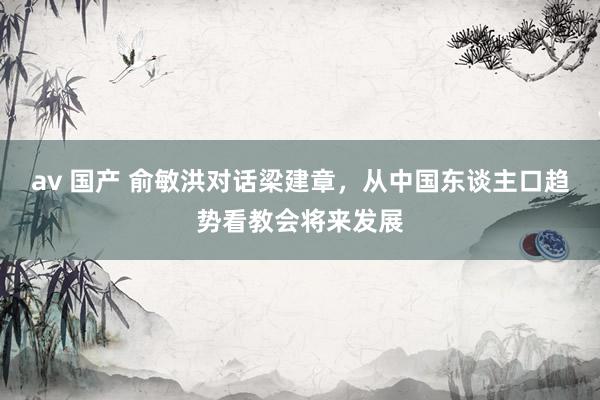 av 国产 俞敏洪对话梁建章，从中国东谈主口趋势看教会将来发展