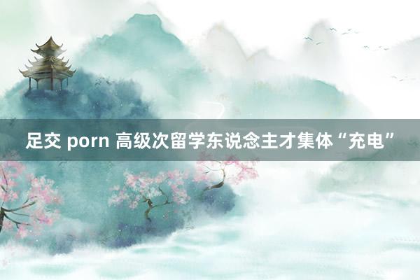 足交 porn 高级次留学东说念主才集体“充电”