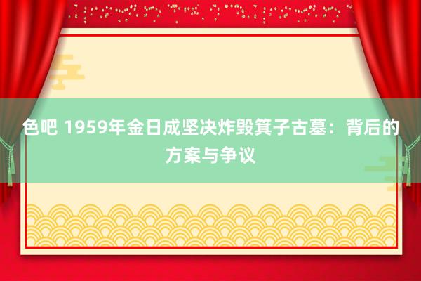 色吧 1959年金日成坚决炸毁箕子古墓：背后的方案与争议