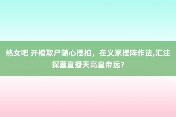 熟女吧 开棺取尸随心摆拍，在义冢摆阵作法,汇注探墓直播天高皇帝远？