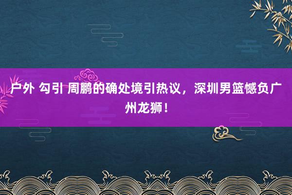 户外 勾引 周鹏的确处境引热议，深圳男篮憾负广州龙狮！