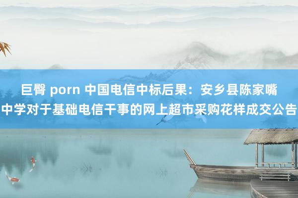 巨臀 porn 中国电信中标后果：安乡县陈家嘴中学对于基础电信干事的网上超市采购花样成交公告