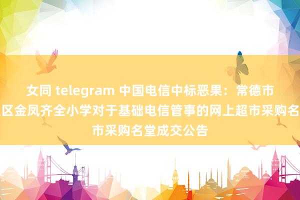 女同 telegram 中国电信中标恶果：常德市西洞庭措置区金凤齐全小学对于基础电信管事的网上超市采购名堂成交公告