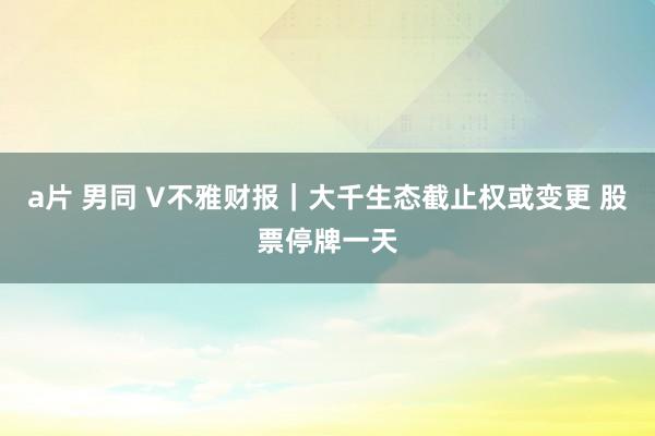 a片 男同 V不雅财报｜大千生态截止权或变更 股票停牌一天