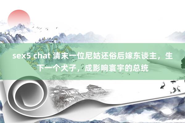 sex5 chat 清末一位尼姑还俗后嫁东谈主，生下一个犬子，成影响寰宇的总统