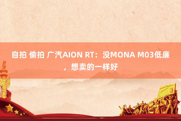 自拍 偷拍 广汽AION RT：没MONA M03低廉，想卖的一样好