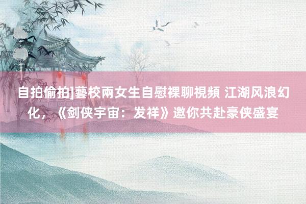 自拍偷拍]藝校兩女生自慰裸聊視頻 江湖风浪幻化，《剑侠宇宙：发祥》邀你共赴豪侠盛宴