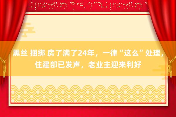 黑丝 捆绑 房了满了24年，一律“这么”处理，住建部已发声，老业主迎来利好