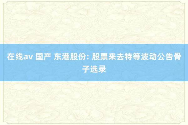 在线av 国产 东港股份: 股票来去特等波动公告骨子选录