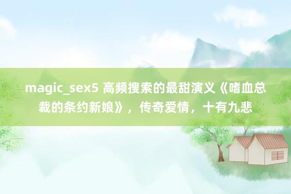 magic_sex5 高频搜索的最甜演义《嗜血总裁的条约新娘》，传奇爱情，十有九悲