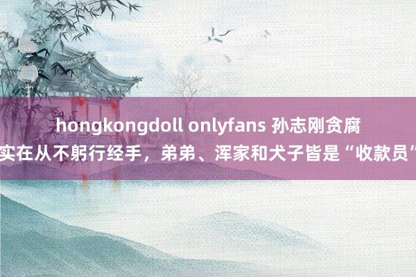 hongkongdoll onlyfans 孙志刚贪腐实在从不躬行经手，弟弟、浑家和犬子皆是“收款员”