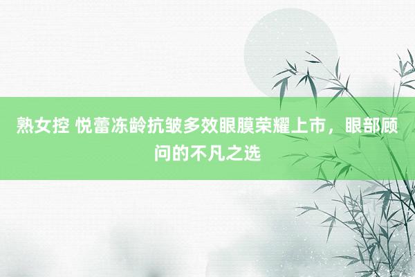 熟女控 悦蕾冻龄抗皱多效眼膜荣耀上市，眼部顾问的不凡之选