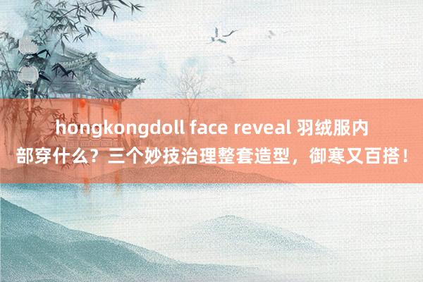 hongkongdoll face reveal 羽绒服内部穿什么？三个妙技治理整套造型，御寒又百搭！