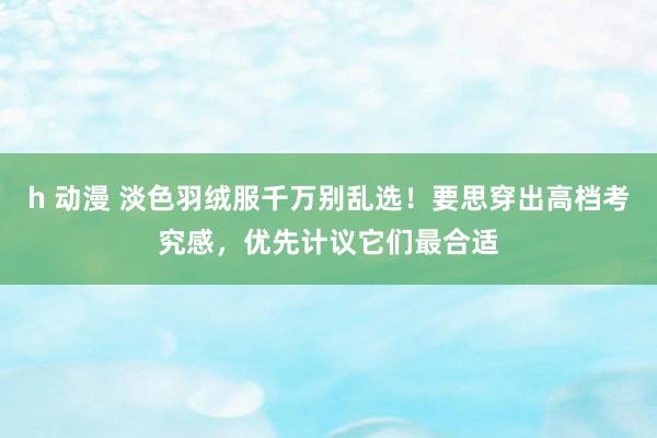 h 动漫 淡色羽绒服千万别乱选！要思穿出高档考究感，优先计议它们最合适