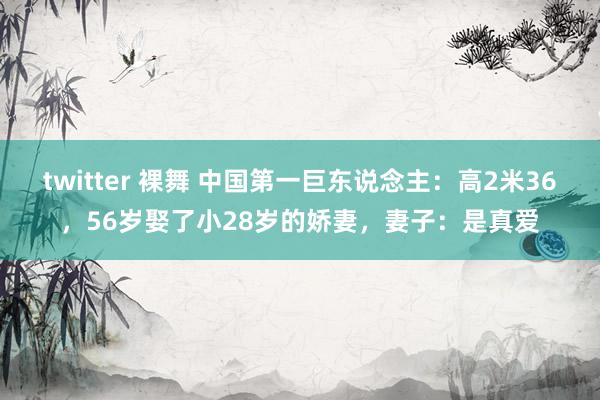 twitter 裸舞 中国第一巨东说念主：高2米36，56岁娶了小28岁的娇妻，妻子：是真爱