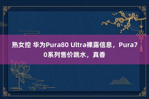 熟女控 华为Pura80 Ultra裸露信息，Pura70系列售价跳水，真香