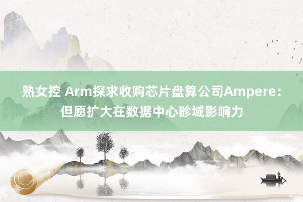 熟女控 Arm探求收购芯片盘算公司Ampere：但愿扩大在数据中心畛域影响力