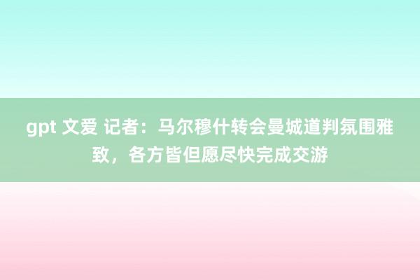 gpt 文爱 记者：马尔穆什转会曼城道判氛围雅致，各方皆但愿尽快完成交游