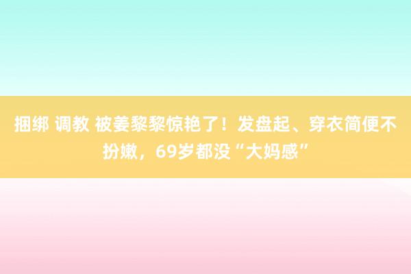 捆绑 调教 被姜黎黎惊艳了！发盘起、穿衣简便不扮嫩，69岁都没“大妈感”