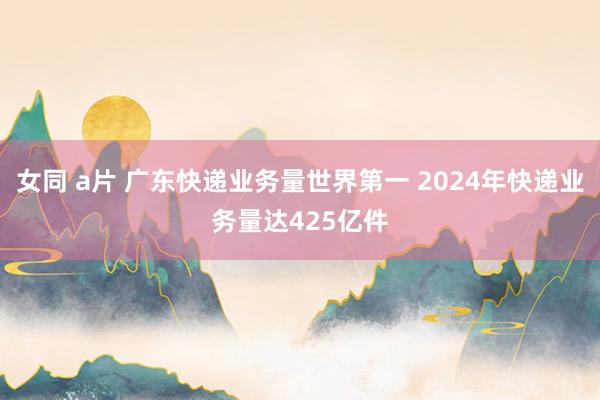 女同 a片 广东快递业务量世界第一 2024年快递业务量达425亿件