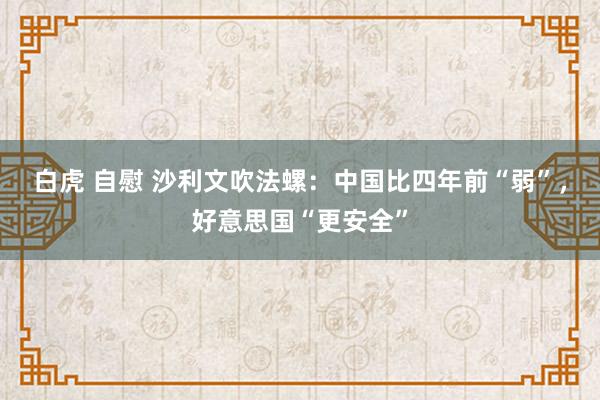 白虎 自慰 沙利文吹法螺：中国比四年前“弱”，好意思国“更安全”