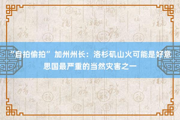 “自拍偷拍” 加州州长：洛杉矶山火可能是好意思国最严重的当然灾害之一