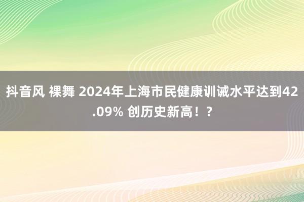 抖音风 裸舞 2024年上海市民健康训诫水平达到42.09% 创历史新高！?