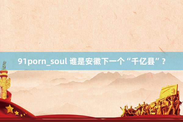 91porn_soul 谁是安徽下一个“千亿县”？