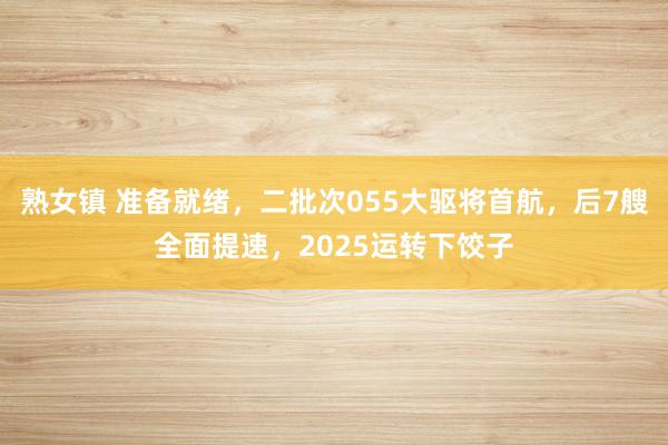 熟女镇 准备就绪，二批次055大驱将首航，后7艘全面提速，2025运转下饺子