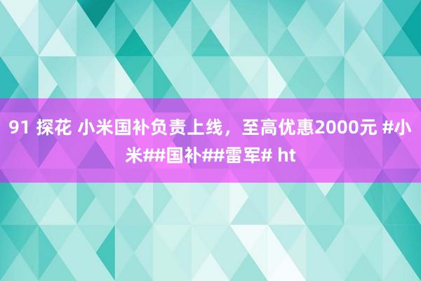 91 探花 小米国补负责上线，至高优惠2000元 #小米##国补##雷军# ht