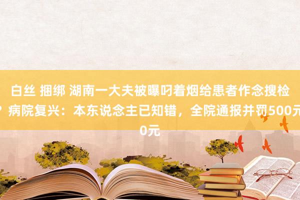 白丝 捆绑 湖南一大夫被曝叼着烟给患者作念搜检？病院复兴：本东说念主已知错，全院通报并罚500元