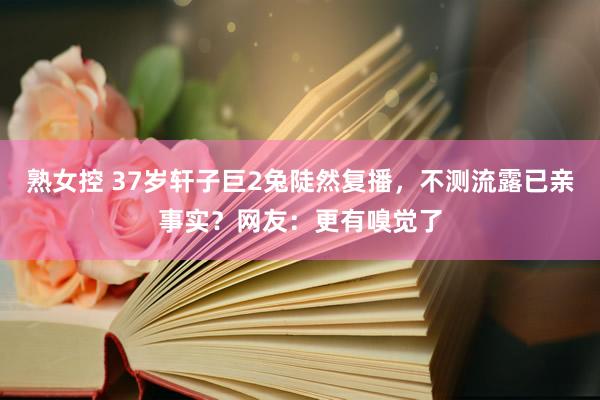 熟女控 37岁轩子巨2兔陡然复播，不测流露已亲事实？网友：更有嗅觉了
