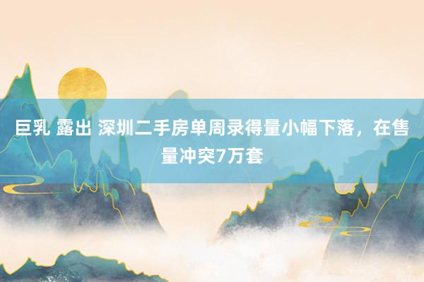 巨乳 露出 深圳二手房单周录得量小幅下落，在售量冲突7万套