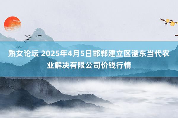 熟女论坛 2025年4月5日邯郸建立区滏东当代农业解决有限公司价钱行情