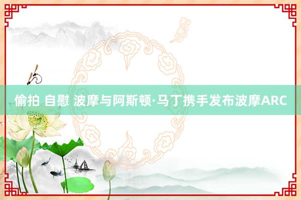 偷拍 自慰 波摩与阿斯顿·马丁携手发布波摩ARC