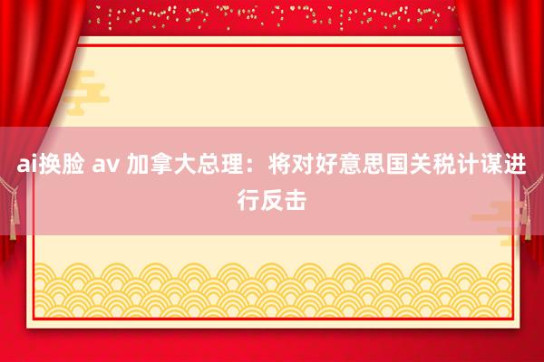 ai换脸 av 加拿大总理：将对好意思国关税计谋进行反击